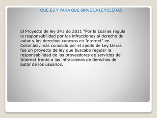 QUE ES Y PARA QUE SIRVE LA LEY LLERAS
El Proyecto de ley 241 de 2011 “Por la cual se regula
la responsabilidad por las infracciones al derecho de
autor y los derechos conexos en Internet” en
Colombia, más conocido por el apodo de Ley Lleras
fue un proyecto de ley que buscaba regular la
responsabilidad de los proveedores de servicios de
Internet frente a las infracciones de derechos de
autor de los usuarios.
 