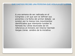 QUE CASTIGO RECIBE UNA PERSONA QUE VIOLA LA LEY LLERAS
A una semana de ser radicada en el
Congreso y sin que aún se definan sus
ponentes o la fecha del primer debate ya
existen por lo menos tres movimientos
identificados que intentarán tumbar la
llamada ley Lleras bautizada así en
referencia al ministro del Interior Germán
Vargas Lleras cerebro de la iniciativa
 