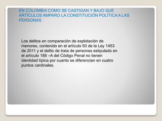 Los delitos en comparación de explotación de
menores, contenido en el artículo 93 de la Ley 1453
de 2011 y el delito de trata de personas estipulado en
el artículo 188 –A del Código Penal no tienen
identidad típica por cuanto se diferencian en cuatro
puntos cardinales.
EN COLOMBIA COMO SE CASTIGAN Y BAJO QUE
ARTÍCULOS AMPARO LA CONSTITUCIÓN POLÍTICAA LAS
PERSONAS
 