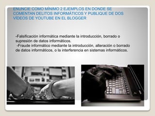 -Falsificación informática mediante la introducción, borrado o
supresión de datos informáticos.
-Fraude informático mediante la introducción, alteración o borrado
de datos informáticos, o la interferencia en sistemas informáticos.
ENUNCIE COMO MÍNIMO 2 EJEMPLOS EN DONDE SE
COMENTAN DELITOS INFORMÁTICOS Y PUBLIQUE DE DOS
VÍDEOS DE YOUTUBE EN EL BLOGGER
 