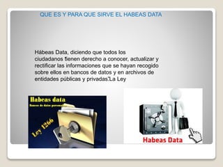 Hábeas Data, diciendo que todos los
ciudadanos “tienen derecho a conocer, actualizar y
rectificar las informaciones que se hayan recogido
sobre ellos en bancos de datos y en archivos de
entidades públicas y privadas”.La Ley
QUE ES Y PARA QUE SIRVE EL HABEAS DATA
 