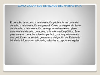 El derecho de acceso a la información pública forma parte del
derecho a la información en general. Como un desprendimiento
del derecho a la información, emerge actualmente con plena
autonomía el derecho de acceso a la información pública. Éste
pasa a ser un derecho subjetivo perfecto, por lo que formulada
una petición en tal sentido genera una obligación del Estado de
brindar la información solicitada, salvo las excepciones legales
COMO VIOLAN LOS DERECHOS DEL HABEAS DATA
 