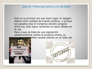 QUE ES Y PARA QUE SIRVE A LEY DE SOPA
Esta es la primera vez que tiene lugar un apagón
digital como medida de presión política, y aunque
los pasados días el Congreso decidió congelar
dicha ley, ésta sigue causando un agrio debate en
la red.
Pese a que se trata de una legislación
estadounidense contra la piratería online, su
aprobación también tendrá efectos en el resto del
mundo.
 
