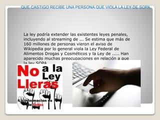 QUE CASTIGO RECIBE UNA PERSONA QUE VIOLA LA LEY DE SOPA
La ley podría extender las existentes leyes penales,
incluyendo al streaming de ... Se estima que más de
160 millones de personas vieron el aviso de
Wikipedia por lo general viola la Ley Federal de
Alimentos Drogas y Cosméticos y la Ley de ..... Han
aparecido muchas preocupaciones en relación a que
la ley SOPA .
 