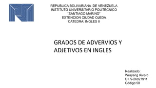 REPUBLICA BOLIVARIANA DE VENEZUELA
INSTITUTO UNIVERSITARIO POLITECNICO
“SANTIAGO MARIÑO”
EXTENCION CIUDAD OJEDA
CATEDRA: INGLES II
Realizado:
Wrayang Rivero
C.I.V-26827911
Código:50
GRADOS DE ADVERVIOS Y
ADJETIVOS EN INGLES
 