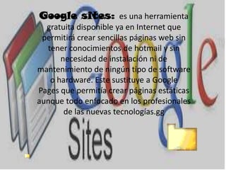 Google sites: es una herramienta
gratuita disponible ya en Internet que
permitirá crear sencillas páginas web sin
tener conocimientos de hotmail y sin
necesidad de instalación ni de
mantenimiento de ningún tipo de software
o hardware. Este sustituye a Google
Pages que permitía crear páginas estáticas
aunque todo enfocado en los profesionales
de las nuevas tecnologías.gg
 
