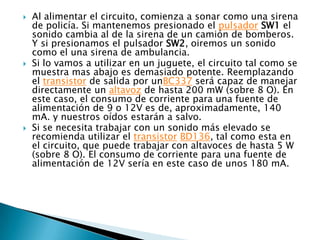    Al alimentar el circuito, comienza a sonar como una sirena
    de policía. Si mantenemos presionado el pulsador SW1 el
    sonido cambia al de la sirena de un camión de bomberos.
    Y si presionamos el pulsador SW2, oiremos un sonido
    como el una sirena de ambulancia.
   Si lo vamos a utilizar en un juguete, el circuito tal como se
    muestra mas abajo es demasiado potente. Reemplazando
    el transistor de salida por unBC337 será capaz de manejar
    directamente un altavoz de hasta 200 mW (sobre 8 O). En
    este caso, el consumo de corriente para una fuente de
    alimentación de 9 o 12V es de, aproximadamente, 140
    mA. y nuestros oídos estarán a salvo.
   Si se necesita trabajar con un sonido más elevado se
    recomienda utilizar el transistor BD136, tal como esta en
    el circuito, que puede trabajar con altavoces de hasta 5 W
    (sobre 8 O). El consumo de corriente para una fuente de
    alimentación de 12V sería en este caso de unos 180 mA.
 