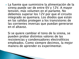    La fuente que suministre la alimentación de la
    sirena puede ser de entre 6V y 12V. A mayor
    tensión, más volumen en el parlante. No
    debemos superar los 12V por que el circuito
    integrado se quemara. Los diodos que están
    en las salidas protegen a los transistores de
    las corrientes inversas que puedan generarse
    en el altavoz.

    Si se quiere cambiar el tono de la sirena, se
    pueden probar distintos valores de las
    resistencias y condensadores electrolíticos
    empleados. Como siempre decimos, la mejor
    manera de aprender es experimentar.
 