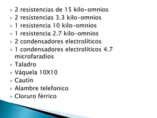    2 resistencias de 15 kilo-omnios
   2 resistencias 3.3 kilo-omnios
   1 resistencia 10 kilo-omnios
   1 resistencia 2.7 kilo-omnios
   2 condensadores electrolíticos
   1 condensadores electrolíticos 4.7
    microfaradios
   Taladro
   Váquela 10X10
   Cautín
   Alambre telefonico
   Cloruro férrico
 