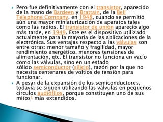    Pero fue definitivamente con el transistor, aparecido
    de la mano de Bardeen y Brattain, de la Bell
    Telephone Company, en 1948, cuando se permitió
    aún una mayor miniaturización de aparatos tales
    como las radios. El transistor de unión apareció algo
    más tarde, en 1949. Este es el dispositivo utilizado
    actualmente para la mayoría de las aplicaciones de la
    electrónica. Sus ventajas respecto a las válvulas son
    entre otras: menor tamaño y fragilidad, mayor
    rendimiento energético, menores tensiones de
    alimentación, etc. El transistor no funciona en vacío
    como las válvulas, sino en un estado
    sólido semiconductor (silicio), razón por la que no
    necesita centenares de voltios de tensión para
    funcionar.
   A pesar de la expansión de los semiconductores,
    todavía se siguen utilizando las válvulas en pequeños
    círculos audiófilos, porque constituyen uno de sus
    mitos1 más extendidos.
 