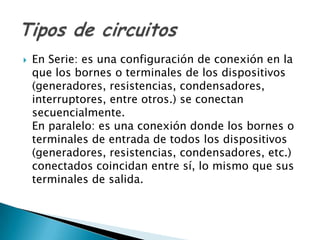    En Serie: es una configuración de conexión en la
    que los bornes o terminales de los dispositivos
    (generadores, resistencias, condensadores,
    interruptores, entre otros.) se conectan
    secuencialmente.
    En paralelo: es una conexión donde los bornes o
    terminales de entrada de todos los dispositivos
    (generadores, resistencias, condensadores, etc.)
    conectados coincidan entre sí, lo mismo que sus
    terminales de salida.
 
