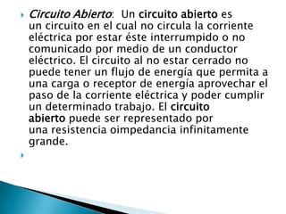    Circuito Abierto: Un circuito abierto es
    un circuito en el cual no circula la corriente
    eléctrica por estar éste interrumpido o no
    comunicado por medio de un conductor
    eléctrico. El circuito al no estar cerrado no
    puede tener un flujo de energía que permita a
    una carga o receptor de energía aprovechar el
    paso de la corriente eléctrica y poder cumplir
    un determinado trabajo. El circuito
    abierto puede ser representado por
    una resistencia oimpedancia infinitamente
    grande.

 