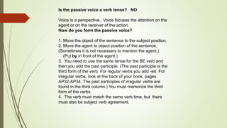 Is the passive voice a verb tense? NO 
Voice is a perspective. Voice focuses the attention on the 
agent or on the receiver of the action. 
How do you form the passive voice? 
1. Move the object of the sentence to the subject position. 
2. Move the agent to object position of the sentence. 
(Sometimes it is not necessary to mention the agent.) 
(Put by in front of the agent.) 
3. You need to use the same tense for the BE verb and 
then you add the past participle. (The past participle is the 
third form of the verb. For regular verbs you add -ed. For 
irregular verbs, look at the back of your book, pages 
AP32-AP34. The past participles of irregular verbs are 
found in the third column.) You must memorize the third 
form of the verbs. 
4. The verb must match the same verb time, but there 
must also be subject verb agreement. 
 