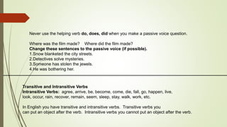 Never use the helping verb do, does, did when you make a passive voice question. 
Where was the film made? Where did the film made? 
Change these sentences to the passive voice (if possible). 
1.Snow blanketed the city streets. 
2.Detectives solve mysteries. 
3.Someone has stolen the jewels. 
4.He was bothering her. 
Transitive and Intransitive Verbs 
Intransitive Verbs: agree, arrive, be, become, come, die, fall, go, happen, live, 
look, occur, rain, recover, remain, seem, sleep, stay, walk, work, etc. 
In English you have transitive and intransitive verbs. Transitive verbs you 
can put an object after the verb. Intransitive verbs you cannot put an object after the verb. 
 