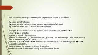 With intransitive verbs you need to put a prepositional phrase or an adverb. 
My sister came the house. 
My sister came to my house. (You can add a prepositional phrase.) 
My sister came late. (You can add an adverb phrase.) 
You can't change sentences to the passive voice when the verb is intransitive. 
Johnny Depp is an actor. 
An actor is been by Johnny Depp. 
I go to a lot of movies. go = intransitive verb (You don't put a direct object after these verbs.) 
A lot of movies are gone to by me. 
Sometimes a verb can be both transitive and intransitive. The meanings are different. 
Look at the verb RUN. 
He runs around the track three times. Intransitive 
Around the track three times is run by him. (No passive voice) 
 