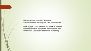 Bill runs a small business. Transitive 
A small business is run by Bill. (Yes, passive voice.) 
Look at page 71 of Grammar in Context 3, for more 
examples of verbs that can be both transitive and 
intransitive. Look at the differences in meaning. 
 