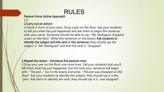 RULES 
Passive Voice: Active Approach 
1.1 
2.Carry out an action! 
3.Stand in front of your class. Drop a pen on the floor. Ask your students 
to tell you what has just happened and ask them to begin the sentence 
with your name. Someone should be able to say: “Ms. Rodriguez dropped 
a pen on the floor. ” Write this sentence on the board. Ask students to 
identify the subject and the verb in this sentence; they should say the 
subject is “Ms. Rodriguez ” and that the verb is “dropped”. 
1.Repeat the action - Introduce the passive voice 
2.Drop your pen on the floor one more time. Tell your students that you’ll 
tell them what has just happened, but this time your sentence will begin 
with, “The pen… ” Go to the board and write, “The pen was dropped on the 
floor. ” Ask your students to identify the subject; they should say it is the 
“pen”. Ask them to identify the verb; they should say it is “was dropped”. 
 