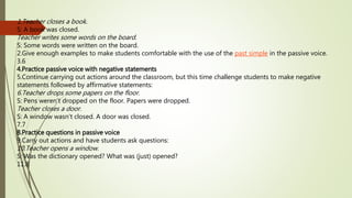 1.Teacher closes a book. 
S: A book was closed. 
Teacher writes some words on the board. 
S: Some words were written on the board. 
2.Give enough examples to make students comfortable with the use of the past simple in the passive voice. 
3.6 
4.Practice passive voice with negative statements 
5.Continue carrying out actions around the classroom, but this time challenge students to make negative 
statements followed by affirmative statements: 
6.Teacher drops some papers on the floor. 
S: Pens weren’t dropped on the floor. Papers were dropped. 
Teacher closes a door. 
S: A window wasn't closed. A door was closed. 
7.7 
8.Practice questions in passive voice 
9.Carry out actions and have students ask questions: 
10.Teacher opens a window. 
S: Was the dictionary opened? What was (just) opened? 
11.8 
 