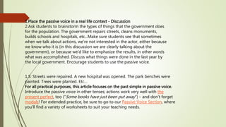 1.Place the passive voice in a real life context - Discussion 
2.Ask students to brainstorm the types of things that the government does 
for the population. The government repairs streets, cleans monuments, 
builds schools and hospitals, etc...Make sure students see that sometimes 
when we talk about actions, we’re not interested in the actor, either because 
we know who it is (in this discussion we are clearly talking about the 
government), or because we'd like to emphasize the results, in other words 
what was accomplished. Discuss what things were done in the last year by 
the local government. Encourage students to use the passive voice. 
1.S: Streets were repaired. A new hospital was opened. The park benches were 
painted. Trees were planted. Etc… 
For all practical purposes, this article focuses on the past simple in passive voice. 
Introduce the passive voice in other tenses; actions work very well with the 
present perfect, too (“Some books have just been put away”) – and don’t forget 
modals! For extended practice, be sure to go to our Passive Voice Section, where 
you’ll find a variety of worksheets to suit your teaching needs. 
 