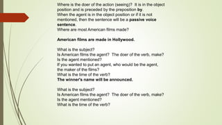 Where is the doer of the action (seeing)? It is in the object 
position and is preceded by the preposition by. 
When the agent is in the object position or if it is not 
mentioned, then the sentence will be a passive voice 
sentence. 
Where are most American films made? 
American films are made in Hollywood. 
What is the subject? 
Is American films the agent? The doer of the verb, make? 
Is the agent mentioned? 
If you wanted to put an agent, who would be the agent, 
the maker of the films? 
What is the time of the verb? 
The winner's name will be announced. 
What is the subject? 
Is American films the agent? The doer of the verb, make? 
Is the agent mentioned? 
What is the time of the verb? 
 