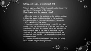 Is the passive voice a verb tense? NO 
Voice is a perspective. Voice focuses the attention on the 
agent or on the receiver of the action. 
How do you form the passive voice? 
1. Move the object of the sentence to the subject position. 
2. Move the agent to object position of the sentence. 
(Sometimes it is not necessary to mention the agent.) 
(Put by in front of the agent.) 
3. You need to use the same tense for the BE verb and 
then you add the past participle. (The past participle is the 
third form of the verb. For regular verbs you add -ed. For 
irregular verbs, look at the back of your book, pages 
AP32-AP34. The past participles of irregular verbs are 
found in the third column.) You must memorize the third 
form of the verbs. 
4. The verb must match the same verb time, but there 
must also be subject verb agreement. 
 