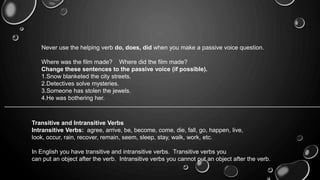 Never use the helping verb do, does, did when you make a passive voice question. 
Where was the film made? Where did the film made? 
Change these sentences to the passive voice (if possible). 
1.Snow blanketed the city streets. 
2.Detectives solve mysteries. 
3.Someone has stolen the jewels. 
4.He was bothering her. 
Transitive and Intransitive Verbs 
Intransitive Verbs: agree, arrive, be, become, come, die, fall, go, happen, live, 
look, occur, rain, recover, remain, seem, sleep, stay, walk, work, etc. 
In English you have transitive and intransitive verbs. Transitive verbs you 
can put an object after the verb. Intransitive verbs you cannot put an object after the verb. 
 