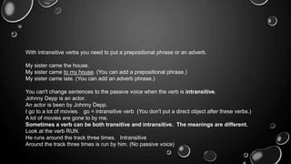With intransitive verbs you need to put a prepositional phrase or an adverb. 
My sister came the house. 
My sister came to my house. (You can add a prepositional phrase.) 
My sister came late. (You can add an adverb phrase.) 
You can't change sentences to the passive voice when the verb is intransitive. 
Johnny Depp is an actor. 
An actor is been by Johnny Depp. 
I go to a lot of movies. go = intransitive verb (You don't put a direct object after these verbs.) 
A lot of movies are gone to by me. 
Sometimes a verb can be both transitive and intransitive. The meanings are different. 
Look at the verb RUN. 
He runs around the track three times. Intransitive 
Around the track three times is run by him. (No passive voice) 
 