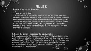 RULES 
Passive Voice: Active Approach 
1.1 
2.Carry out an action! 
3.Stand in front of your class. Drop a pen on the floor. Ask your 
students to tell you what has just happened and ask them to begin 
the sentence with your name. Someone should be able to say: “Ms. 
Rodriguez dropped a pen on the floor.” Write this sentence on the 
board. Ask students to identify the subject and the verb in this 
sentence; they should say the subject is “Ms. Rodriguez” and that 
the verb is “dropped”. 
1.Repeat the action - Introduce the passive voice 
2.Drop your pen on the floor one more time. Tell your students that 
you’ll tell them what has just happened, but this time your sentence 
will begin with, “The pen…” Go to the board and write, “The pen was 
dropped on the floor.” Ask your students to identify the subject; 
they should say it is the “pen”. Ask them to identify the verb; they 
should say it is “was dropped”. 
 