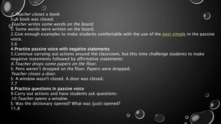 1.Teacher closes a book. 
S: A book was closed. 
Teacher writes some words on the board. 
S: Some words were written on the board. 
2.Give enough examples to make students comfortable with the use of the past simple in the passive 
voice. 
3.6 
4.Practice passive voice with negative statements 
5.Continue carrying out actions around the classroom, but this time challenge students to make 
negative statements followed by affirmative statements: 
6.Teacher drops some papers on the floor. 
S: Pens weren’t dropped on the floor. Papers were dropped. 
Teacher closes a door. 
S: A window wasn't closed. A door was closed. 
7.7 
8.Practice questions in passive voice 
9.Carry out actions and have students ask questions: 
10.Teacher opens a window. 
S: Was the dictionary opened? What was (just) opened? 
11.8 
 