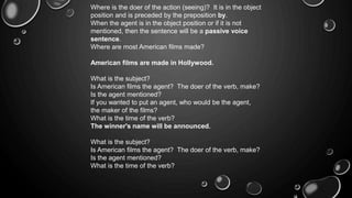 Where is the doer of the action (seeing)? It is in the object 
position and is preceded by the preposition by. 
When the agent is in the object position or if it is not 
mentioned, then the sentence will be a passive voice 
sentence. 
Where are most American films made? 
American films are made in Hollywood. 
What is the subject? 
Is American films the agent? The doer of the verb, make? 
Is the agent mentioned? 
If you wanted to put an agent, who would be the agent, 
the maker of the films? 
What is the time of the verb? 
The winner's name will be announced. 
What is the subject? 
Is American films the agent? The doer of the verb, make? 
Is the agent mentioned? 
What is the time of the verb? 
 
