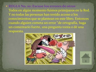  REGLA No. 10: Excuse los errores de otros
 Todos en algún momento fuimos primíparos en la Red.
 Y no todas las personas han tenido acceso a los
 conocimientos que se plantean en este libro. Entonces
 cuando alguien cometa un error "de ortografía, haga
 un comentario fuerte, una pregunta tonta o dé una
 respuesta.
 