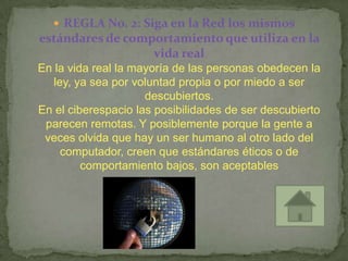  REGLA No. 2: Siga en la Red los mismos
estándares de comportamiento que utiliza en la
                  vida real
En la vida real la mayoría de las personas obedecen la
   ley, ya sea por voluntad propia o por miedo a ser
                     descubiertos.
En el ciberespacio las posibilidades de ser descubierto
 parecen remotas. Y posiblemente porque la gente a
 veces olvida que hay un ser humano al otro lado del
     computador, creen que estándares éticos o de
         comportamiento bajos, son aceptables
 