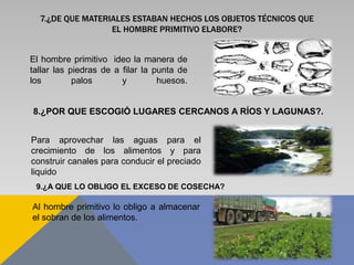 7.¿DE QUE MATERIALES ESTABAN HECHOS LOS OBJETOS TÉCNICOS QUE
EL HOMBRE PRIMITIVO ELABORE?
El hombre primitivo ideo la manera de
tallar las piedras de a filar la punta de
los palos y huesos.
8.¿POR QUE ESCOGIÓ LUGARES CERCANOS A RÍOS Y LAGUNAS?.
Para aprovechar las aguas para el
crecimiento de los alimentos y para
construir canales para conducir el preciado
liquido
9.¿A QUE LO OBLIGO EL EXCESO DE COSECHA?
Al hombre primitivo lo obligo a almacenar
el sobran de los alimentos.
 