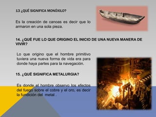 13 ¿QUÉ SIGNIFICA MONÓXILO?
Es la creación de canoas es decir que lo
armaron en una sola pieza.
14. ¿QUÉ FUE LO QUE ORIGINO EL INICIO DE UNA NUEVA MANERA DE
VIVIR?
Lo que origino que el hombre primitivo
tuviera una nueva forma de vida era para
donde haya partes para la navegación.
15. ¿QUÉ SIGNIFICA METALURGIA?
Es donde el hombre observo los efectos
del fuego sobre el cobre y el oro, es decir
la fundición del metal .
 