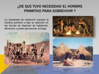 ¿DE QUE TUVO NECESIDAD EL HOMBRE
PRIMITIVO PARA SOBREVIVIR ?
La necesidad de sobrevivir impulsó al
hombre primitivo a fijar su atención en
las formas de disponer de habitación,
alimentos y poder aprovechar el fuego
 