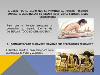 2. ¿CUAL FUE EL MEDIO QUE LE PRIMITIVO AL HOMBRE PRIMITIVO
EMPEZAR A DESARROLLAR SU INGENIO PARA DARLE SOLUCIÓN A SUS
NECESIDADES?
Para que el hombre empezara a
desarrollar su ingenio fue el de
OBSERVAR TODO LO QUE SUCEDIA.
3. ¿CÓMO SATISFACÍA EL HOMBRE PRIMITIVO SUS NECESIDADES DE COMER?
El hombre primitivo para comer era de la
recolección de frutas y vegetales.
 