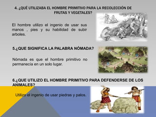 4. ¿QUÉ UTILIZABA EL HOMBRE PRIMITIVO PARA LA RECOLECCIÓN DE
FRUTAS Y VEGETALES?
El hombre utilizo el ingenio de usar sus
manos , pies y su habilidad de subir
arboles.
5.¿QUE SIGNIFICA LA PALABRA NÓMADA?
Nómada es que el hombre primitivo no
permanecía en un solo lugar.
6.¿QUE UTILIZO EL HOMBRE PRIMITIVO PARA DEFENDERSE DE LOS
ANIMALES?
Utilizo el ingenio de usar piedras y palos.
 