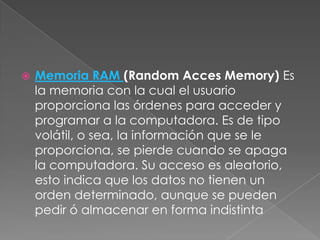 

Memoria RAM (Random Acces Memory) Es
la memoria con la cual el usuario
proporciona las órdenes para acceder y
programar a la computadora. Es de tipo
volátil, o sea, la información que se le
proporciona, se pierde cuando se apaga
la computadora. Su acceso es aleatorio,
esto indica que los datos no tienen un
orden determinado, aunque se pueden
pedir ó almacenar en forma indistinta

 