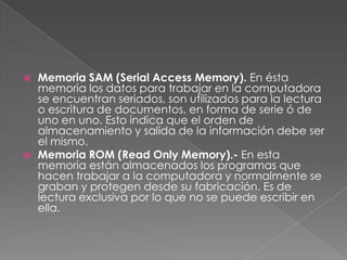 



Memoria SAM (Serial Access Memory). En ésta
memoria los datos para trabajar en la computadora
se encuentran seriados, son utilizados para la lectura
o escritura de documentos, en forma de serie ó de
uno en uno. Esto indica que el orden de
almacenamiento y salida de la información debe ser
el mismo.
Memoria ROM (Read Only Memory).- En esta
memoria están almacenados los programas que
hacen trabajar a la computadora y normalmente se
graban y protegen desde su fabricación. Es de
lectura exclusiva por lo que no se puede escribir en
ella.

 