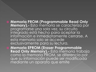 Memoria PROM (Programmable Read Only
Memory).- Esta memoria se caracteriza por
programarse una sola vez, su circuito
integrado está hecho para aceptar la
información e inmediatamente cerrarse. A
esta memoria solo se accede
exclusivamente para su lectura.
 Memoria EPROM (Eraser Programmable
Read Only Memory).- Esta memoria trabaja
como la memoria PROM, se diferencia por
que su información puede ser modificada
mediante un aparato que emite


 