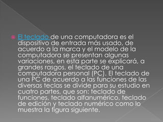 

El teclado de una computadora es el
dispositivo de entrada más usado, de
acuerdo a la marca y el modelo de la
computadora se presentan algunas
variaciones, en esta parte se explicará, a
grandes rasgos, el teclado de una
computadora personal (PC). El teclado de
una PC de acuerdo a las funciones de las
diversas teclas se divide para su estudio en
cuatro partes, que son: teclado de
funciones, teclado alfanumérico, teclado
de edición y teclado numérico como lo
muestra la figura siguiente.

 