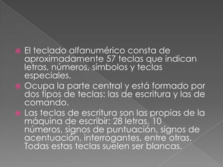 El teclado alfanumérico consta de
aproximadamente 57 teclas que indican
letras, números, símbolos y teclas
especiales.
 Ocupa la parte central y está formado por
dos tipos de teclas: las de escritura y las de
comando.
 Las teclas de escritura son las propias de la
máquina de escribir: 28 letras, 10
números, signos de puntuación, signos de
acentuación, interrogantes, entre otras.
Todas estas teclas suelen ser blancas.


 
