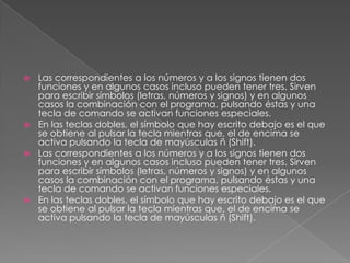 Las correspondientes a los números y a los signos tienen dos
funciones y en algunos casos incluso pueden tener tres. Sirven
para escribir símbolos (letras, números y signos) y en algunos
casos la combinación con el programa, pulsando éstas y una
tecla de comando se activan funciones especiales.
 En las teclas dobles, el símbolo que hay escrito debajo es el que
se obtiene al pulsar la tecla mientras que, el de encima se
activa pulsando la tecla de mayúsculas ñ (Shift).
 Las correspondientes a los números y a los signos tienen dos
funciones y en algunos casos incluso pueden tener tres. Sirven
para escribir símbolos (letras, números y signos) y en algunos
casos la combinación con el programa, pulsando éstas y una
tecla de comando se activan funciones especiales.
 En las teclas dobles, el símbolo que hay escrito debajo es el que
se obtiene al pulsar la tecla mientras que, el de encima se
activa pulsando la tecla de mayúsculas ñ (Shift).


 