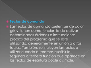 Teclas de comando
 Las teclas de comando suelen ser de color
gris y tienen como función la de activar
determinadas órdenes o instrucciones
propias del programa que se este
utilizando, generalmente en unión a otras
teclas. También, se incluyen las teclas a
utilizar cuando queramos escribir la
segunda o tercera función que aparece en
las teclas de escritura doble o simple.


 