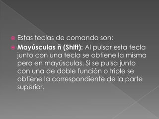 Estas teclas de comando son:
 Mayúsculas ñ (Shift): Al pulsar esta tecla
junto con una tecla se obtiene la misma
pero en mayúsculas. Si se pulsa junto
con una de doble función o triple se
obtiene la correspondiente de la parte
superior.


 