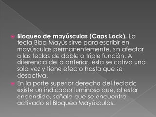Bloqueo de mayúsculas (Caps Lock). La
tecla Bloq Mayús sirve para escribir en
mayúsculas permanentemente, sin afectar
a las teclas de doble o triple función. A
diferencia de la anterior, ésta se activa una
sola vez y tiene efecto hasta que se
desactiva.
 En la parte superior derecha del teclado
existe un indicador luminoso que, al estar
encendido, señala que se encuentra
activado el Bloqueo Mayúsculas.


 