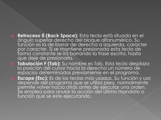 Retroceso ß (Back Space): Esta tecla está situada en el
ángulo superior derecho del bloque alfanumérico. Su
función es la de borrar de derecha a izquierda, caracter
por caracter. Si se mantiene presionada esta tecla de
forma constante se irá borrando la frase escrita, hasta
que deje de presionarla.
 Tabulación F (Tab): Su nombre es Tab. Esta tecla desplaza
la posición del cursor hacia la derecha un número de
espacios determinados previamente en el programa.
 Escape (Esc): Es de las teclas más usadas. Su función y uso
depende del programa que se utiliza pero, normalmente
permite volver hacia atrás antes de ejecutar una orden.
Se emplea para anular la acción del último mandato o
función que se este ejecutando.


 
