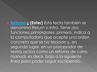 

Retorno ¿ (Enter) Esta tecla también se
denomina Return o Intro. Tiene dos
funciones primordiales: primero, indica a
la computadora que acepte una orden
concreta que se ha teclado y, en
segundo lugar, en un procesador de
textos actúa como un retorno de carro
manual, es decir, baja a la siguiente
línea para poder seguir escribiendo.

 