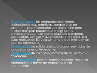 





En la actualidad las computadoras tienen
aplicaciones más prácticas, porque sirve no
solamente para Computar y calcular, sino para
realizar múltiples procesos sobre los datos
proporcionados, tales como clasificar u ordenar,
seleccionar, corregir y automatizar, entre otros, por
estos motivos en Europa su nombre que más común
es el de ordenador.
Operaciones de salida al proporcionar resultados de
las operaciones antecedentes.
Clasificación de las computadoras de acuerdo a su
aplicación
La computadora para su funcionamiento, recibe la
información al través de máquinas a ella
conectadas

 