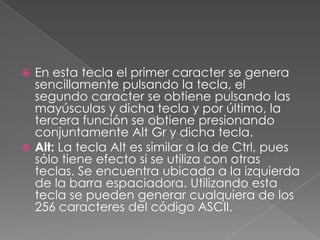 En esta tecla el primer caracter se genera
sencillamente pulsando la tecla, el
segundo caracter se obtiene pulsando las
mayúsculas y dicha tecla y por último, la
tercera función se obtiene presionando
conjuntamente Alt Gr y dicha tecla.
 Alt: La tecla Alt es similar a la de Ctrl, pues
sólo tiene efecto si se utiliza con otras
teclas. Se encuentra ubicada a la izquierda
de la barra espaciadora. Utilizando esta
tecla se pueden generar cualquiera de los
256 caracteres del código ASCII.


 